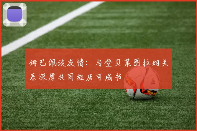 姆巴佩谈友情：与登贝莱图拉姆关系深厚共同经历可成书