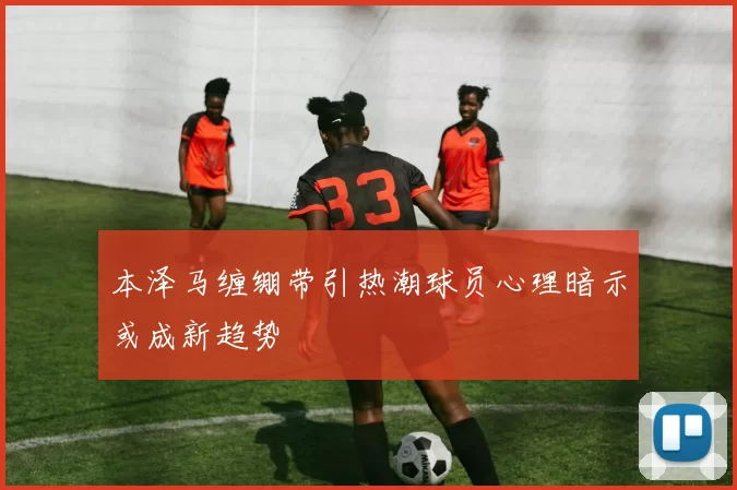 本泽马缠绷带引热潮球员心理暗示或成新趋势