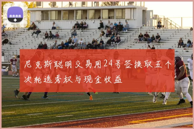 尼克斯聪明交易用24号签换取五个次轮选秀权与现金收益