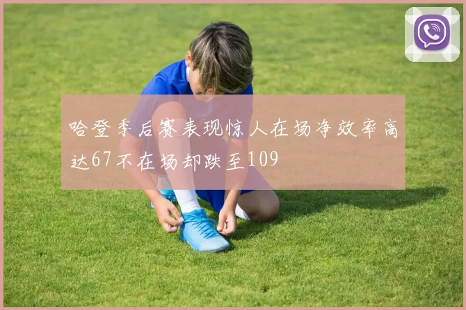 哈登季后赛表现惊人在场净效率高达67不在场却跌至109