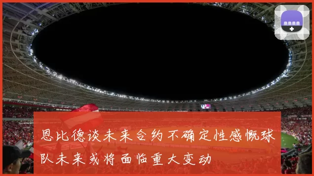 恩比德谈未来合约不确定性感慨球队未来或将面临重大变动