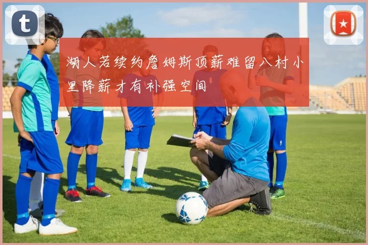 湖人若续约詹姆斯顶薪难留八村小里降薪才有补强空间