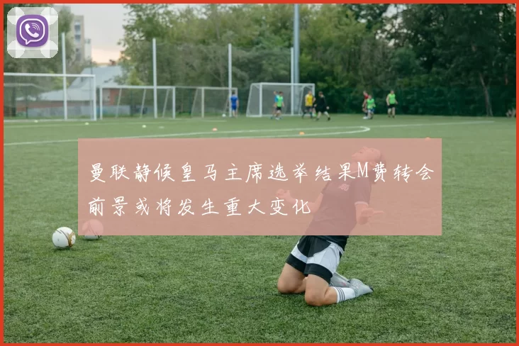 曼联静候皇马主席选举结果M费转会前景或将发生重大变化