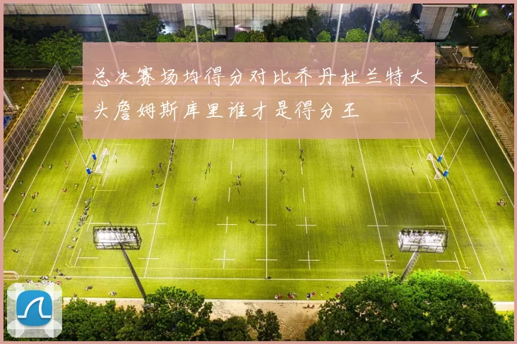 总决赛场均得分对比乔丹杜兰特大头詹姆斯库里谁才是得分王