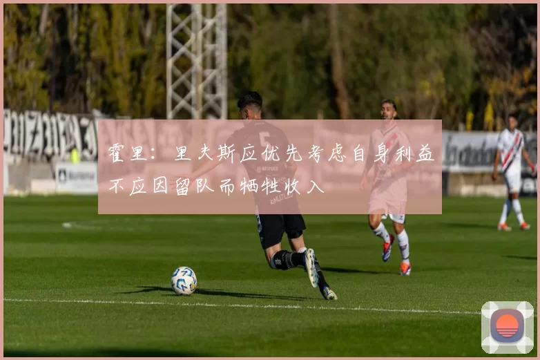 霍里：里夫斯应优先考虑自身利益不应因留队而牺牲收入
