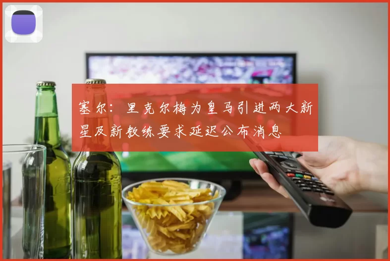 塞尔：里克尔梅为皇马引进两大新星及新教练要求延迟公布消息