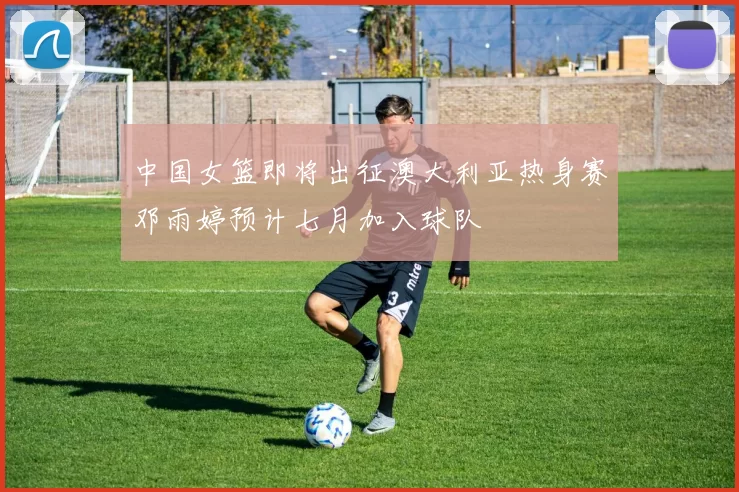 中国女篮即将出征澳大利亚热身赛邓雨婷预计七月加入球队