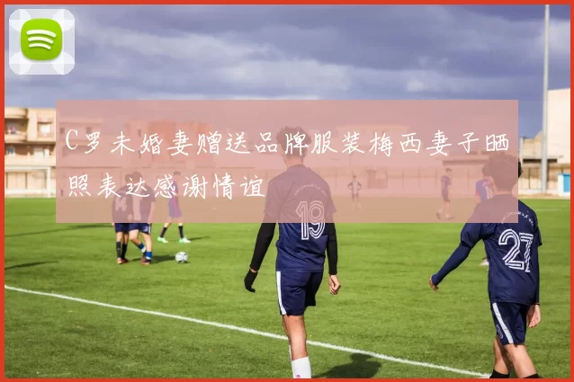 C罗未婚妻赠送品牌服装梅西妻子晒照表达感谢情谊