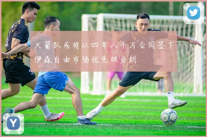 火箭队或将以四年八千万合同签下伊森自由市场优先级分析