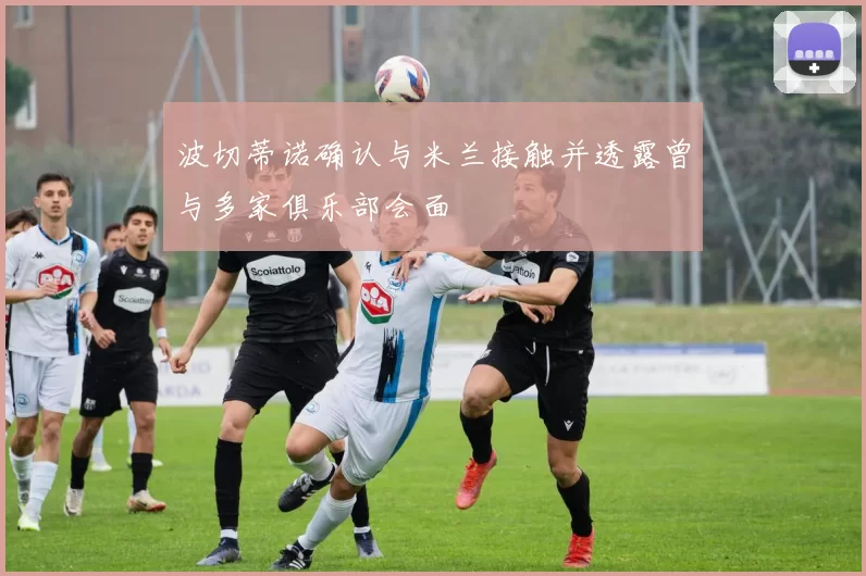 波切蒂诺确认与米兰接触并透露曾与多家俱乐部会面