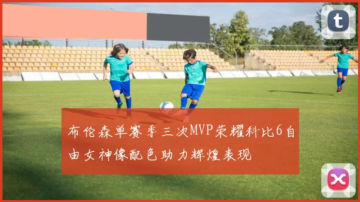 布伦森单赛季三次MVP荣耀科比6自由女神像配色助力辉煌表现