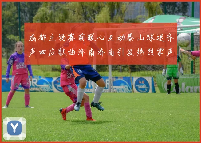 成都主场赛前暖心互动泰山球迷齐声回应歌曲济南济南引发热烈掌声