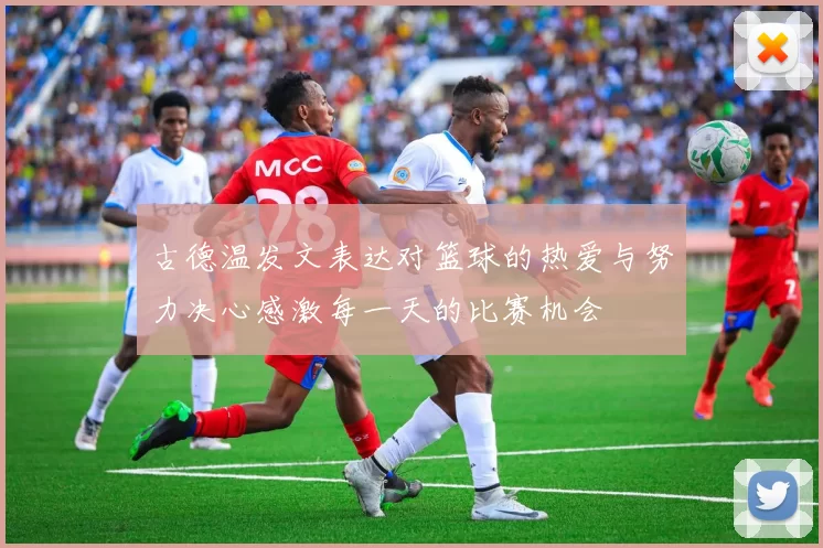 古德温发文表达对篮球的热爱与努力决心感激每一天的比赛机会