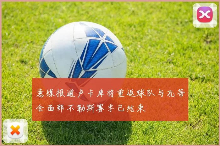 意媒报道卢卡库将重返球队与孔蒂会面那不勒斯赛季已结束