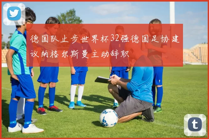 德国队止步世界杯32强德国足协建议纳格尔斯曼主动辞职
