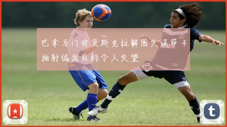 巴拿马门将莫斯克拉解围失误萨卡抽射偏离目标令人失望