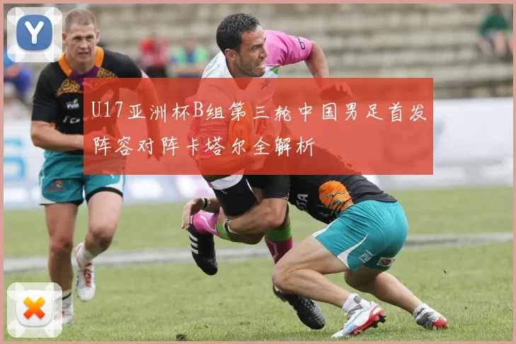 U17亚洲杯B组第三轮中国男足首发阵容对阵卡塔尔全解析